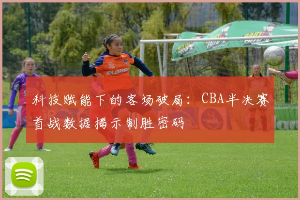 科技赋能下的客场破局：CBA半决赛首战数据揭示制胜密码