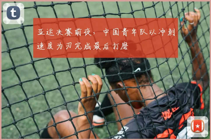 亚运决赛前夜，中国青年队以冲刺速度为刃完成最后打磨