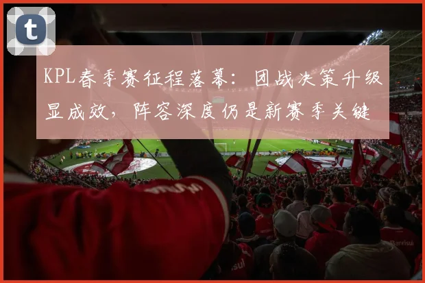 KPL春季赛征程落幕：团战决策升级显成效，阵容深度仍是新赛季关键课题