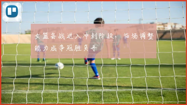 女篮备战进入冲刺阶段，临场调整能力成争冠胜负手