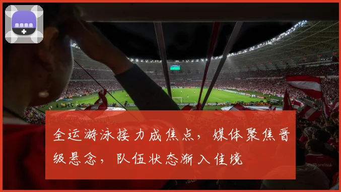 全运游泳接力成焦点，媒体聚焦晋级悬念，队伍状态渐入佳境