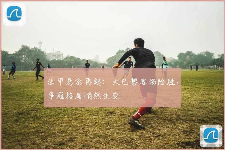 法甲悬念再起：大巴黎客场险胜，争冠格局悄然生变