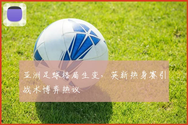 亚洲足球格局生变，英新热身赛引战术博弈热议
