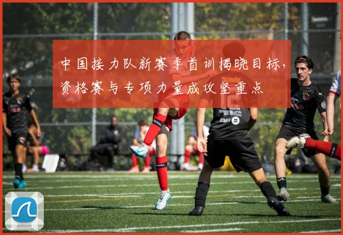 中国接力队新赛季首训揭晓目标，资格赛与专项力量成攻坚重点