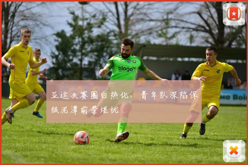 亚运决赛圈白热化，青年队深陷保级泥潭前景堪忧