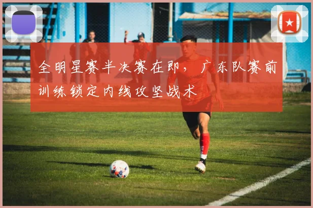 全明星赛半决赛在即，广东队赛前训练锁定内线攻坚战术