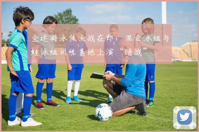 全运游泳焦点战在即，混合泳组与蛙泳组训练基地上演“暗战”