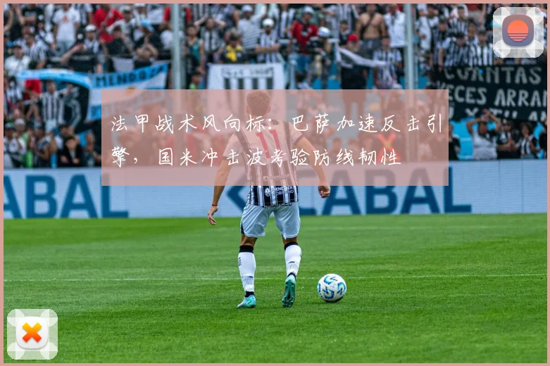 法甲战术风向标：巴萨加速反击引擎，国米冲击波考验防线韧性