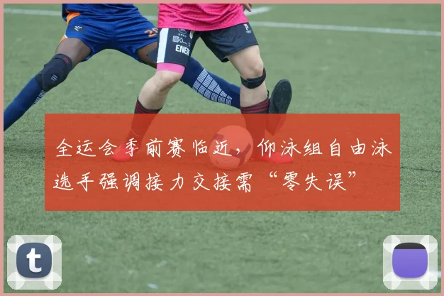 全运会季前赛临近，仰泳组自由泳选手强调接力交接需“零失误”