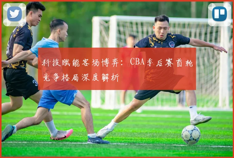 科技赋能客场博弈：CBA季后赛首轮竞争格局深度解析