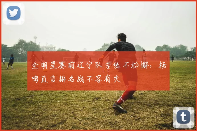 全明星赛前辽宁队苦练不松懈，杨鸣直言排名战不容有失