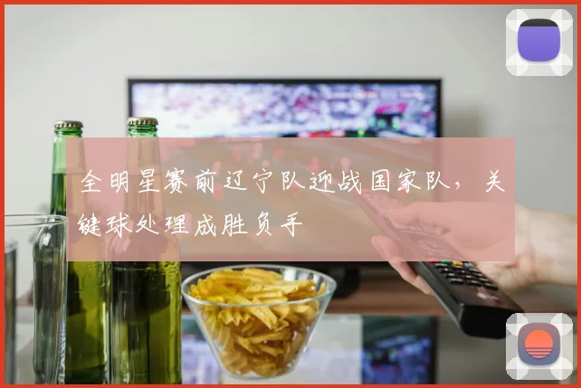 全明星赛前辽宁队迎战国家队，关键球处理成胜负手
