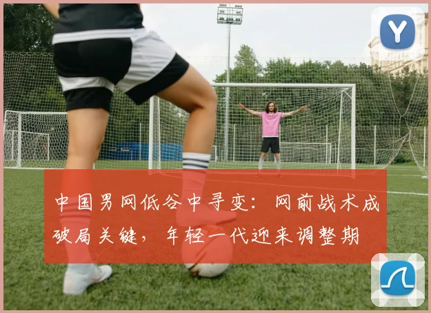 中国男网低谷中寻变：网前战术成破局关键，年轻一代迎来调整期