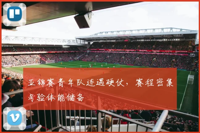 亚锦赛青年队连遇硬仗，赛程密集考验体能储备