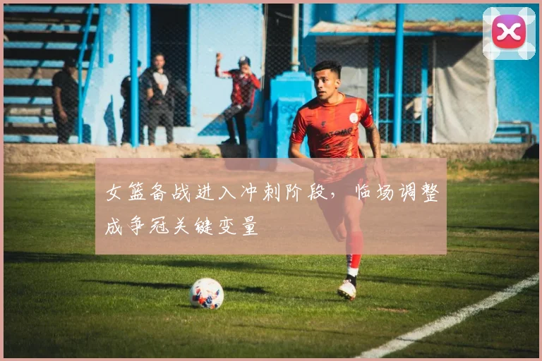 女篮备战进入冲刺阶段，临场调整成争冠关键变量