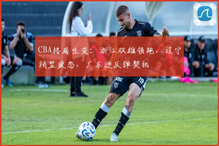 CBA格局生变：浙江双雄领跑，辽宁稍显疲态，广东迎反弹契机