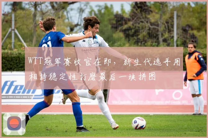 WTT冠军赛收官在即，新生代选手用相持稳定性打磨最后一块拼图
