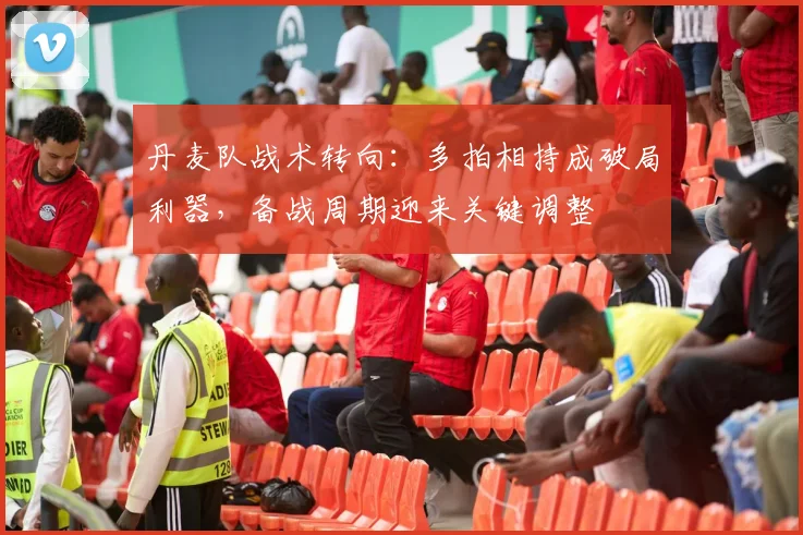 丹麦队战术转向：多拍相持成破局利器，备战周期迎来关键调整