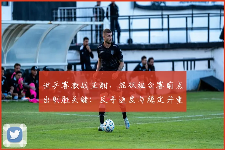 世乒赛激战正酣，混双组合赛前点出制胜关键：反手速度与稳定并重