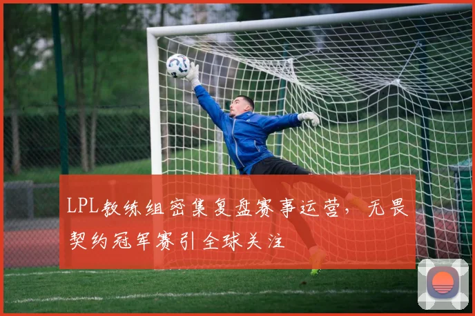 LPL教练组密集复盘赛事运营，无畏契约冠军赛引全球关注