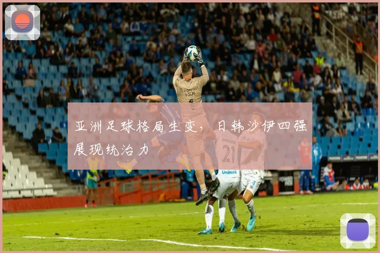亚洲足球格局生变，日韩沙伊四强展现统治力