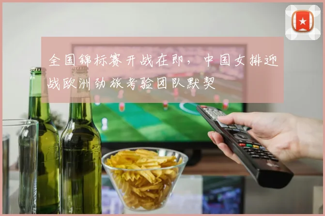 全国锦标赛开战在即，中国女排迎战欧洲劲旅考验团队默契