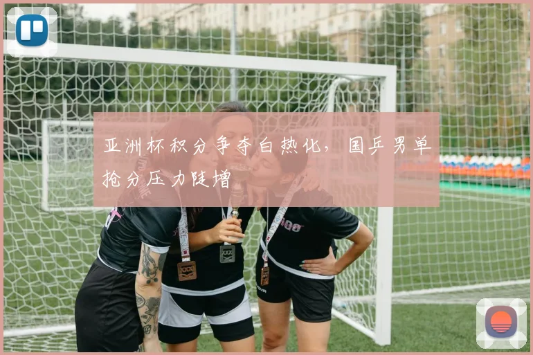 亚洲杯积分争夺白热化，国乒男单抢分压力陡增