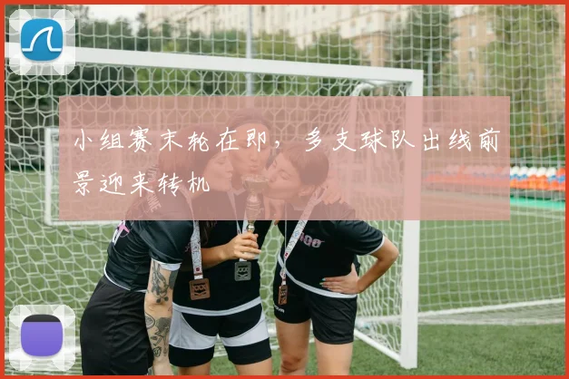 小组赛末轮在即，多支球队出线前景迎来转机